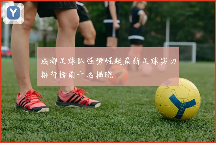 成都足球队强势崛起最新足球实力排行榜前十名揭晓