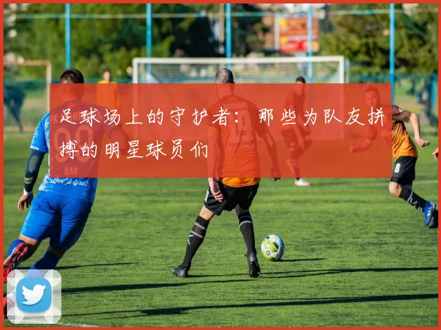 足球场上的守护者：那些为队友拼搏的明星球员们