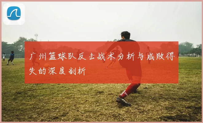 广州篮球队反击战术分析与成败得失的深度剖析