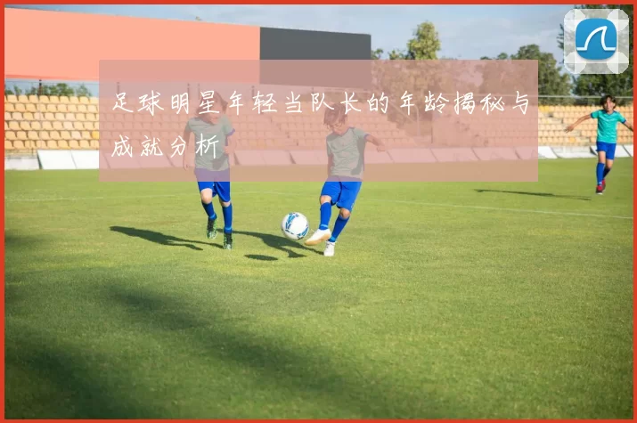 足球明星年轻当队长的年龄揭秘与成就分析