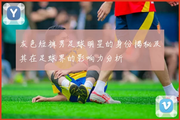 灰色短裤男足球明星的身份揭秘及其在足球界的影响力分析
