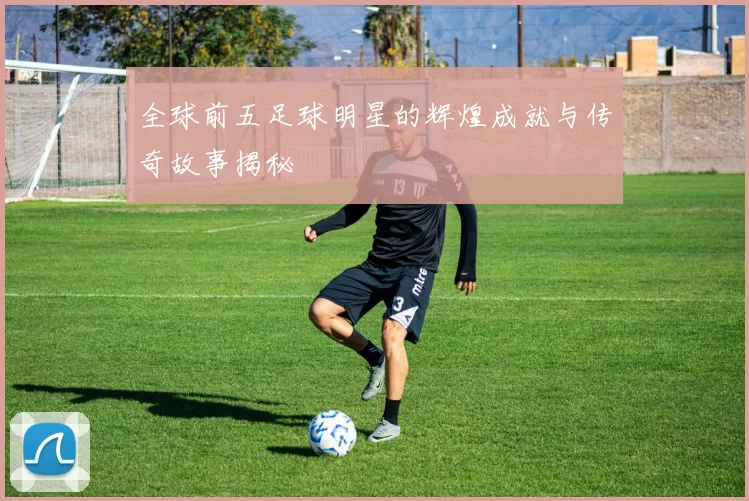 全球前五足球明星的辉煌成就与传奇故事揭秘