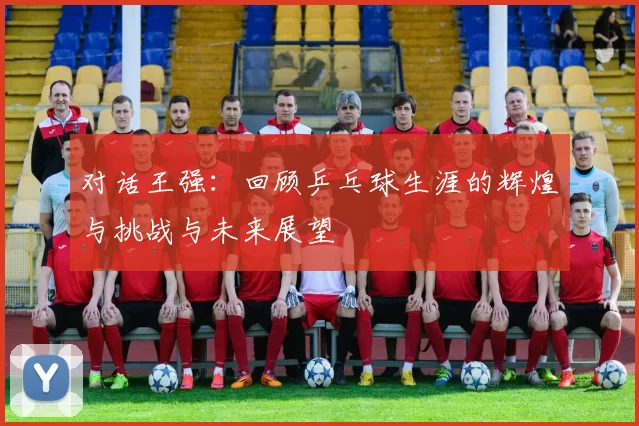 对话王强：回顾乒乓球生涯的辉煌与挑战与未来展望