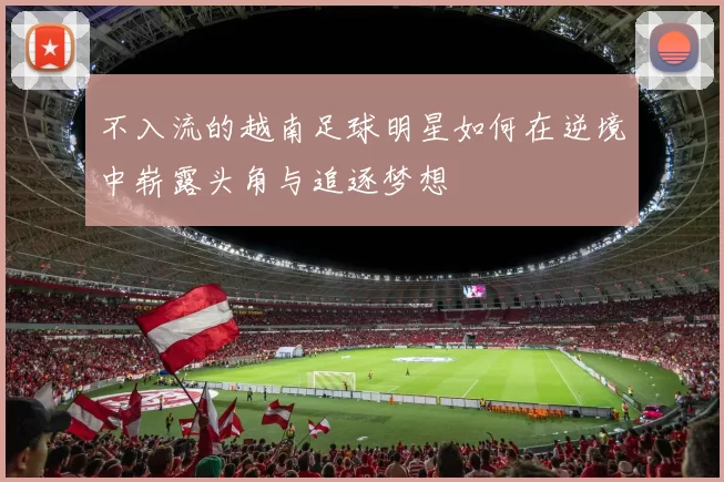 不入流的越南足球明星如何在逆境中崭露头角与追逐梦想