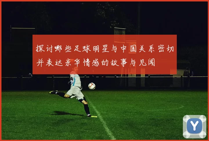 探讨哪些足球明星与中国关系密切并表达亲华情感的故事与见闻