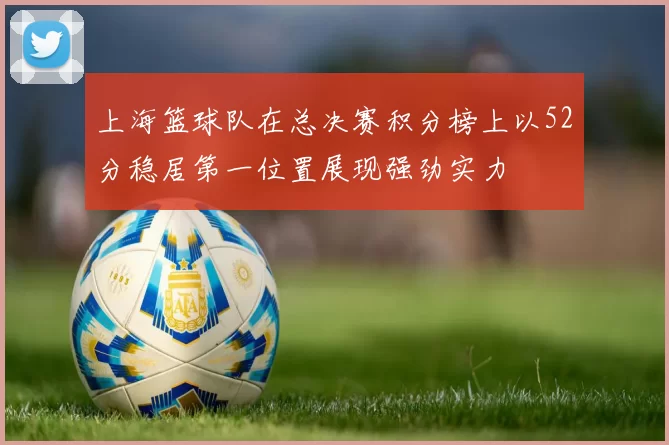 上海篮球队在总决赛积分榜上以52分稳居第一位置展现强劲实力