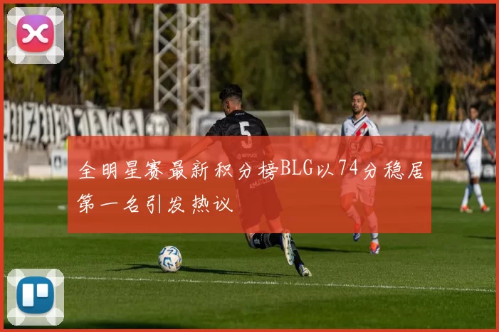 全明星赛最新积分榜BLG以74分稳居第一名引发热议