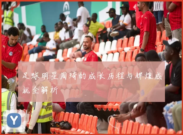 足球明星周琦的成长历程与辉煌成就全解析