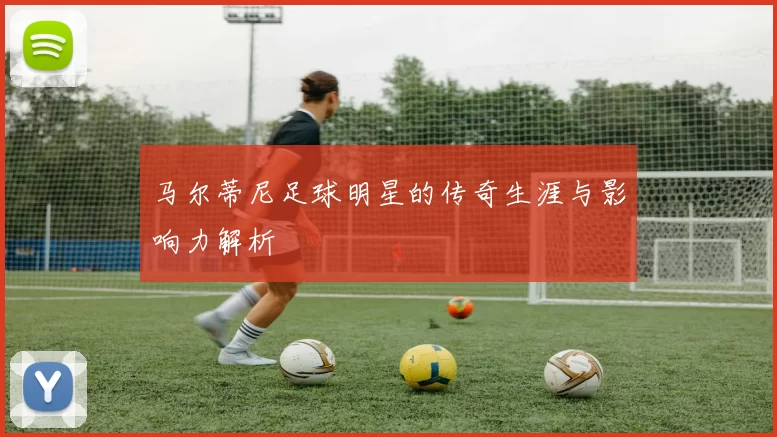 马尔蒂尼足球明星的传奇生涯与影响力解析