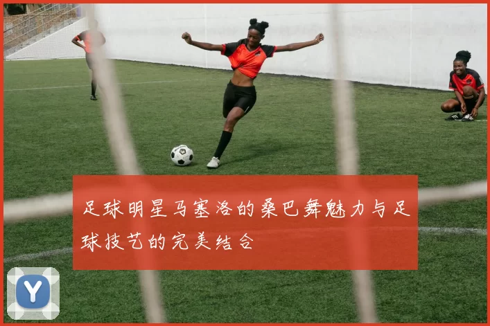 足球明星马塞洛的桑巴舞魅力与足球技艺的完美结合