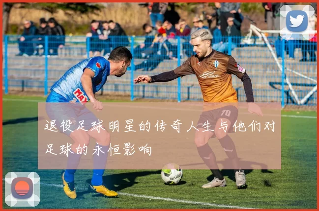 退役足球明星的传奇人生与他们对足球的永恒影响