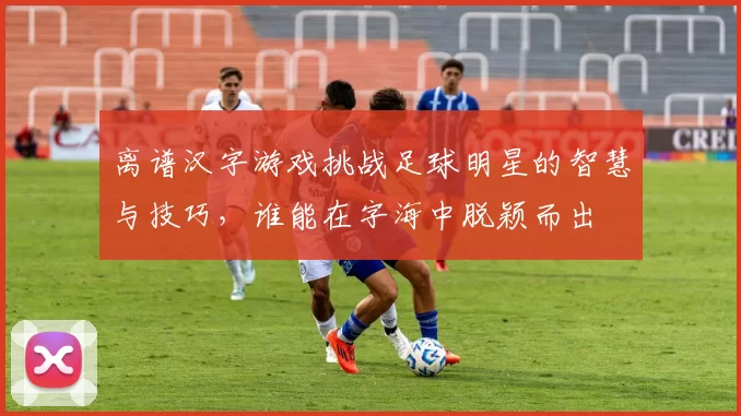 离谱汉字游戏挑战足球明星的智慧与技巧，谁能在字海中脱颖而出