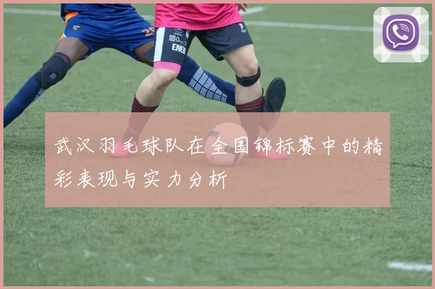 武汉羽毛球队在全国锦标赛中的精彩表现与实力分析