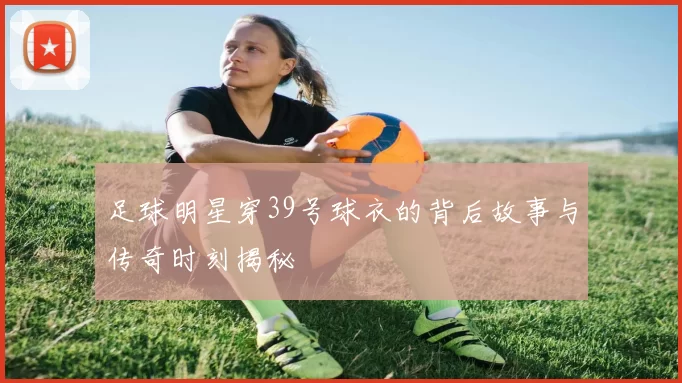 足球明星穿39号球衣的背后故事与传奇时刻揭秘