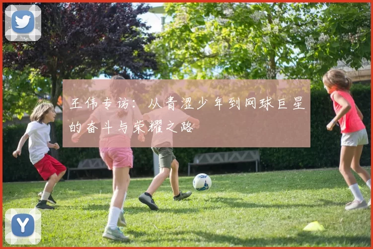 王伟专访：从青涩少年到网球巨星的奋斗与荣耀之路