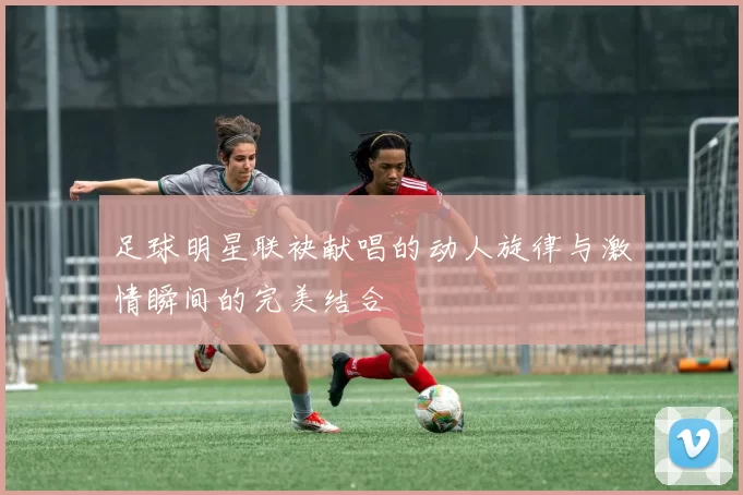 足球明星联袂献唱的动人旋律与激情瞬间的完美结合