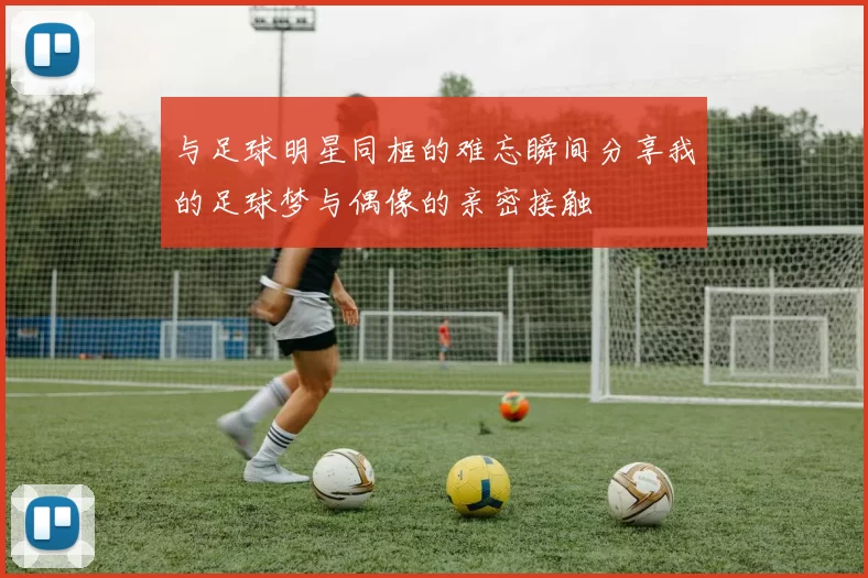 与足球明星同框的难忘瞬间分享我的足球梦与偶像的亲密接触