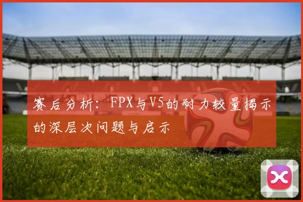 赛后分析：FPX与V5的耐力较量揭示的深层次问题与启示