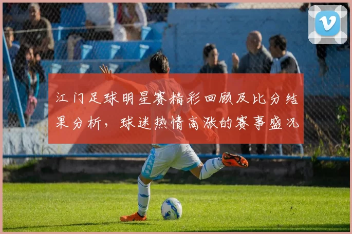 江门足球明星赛精彩回顾及比分结果分析，球迷热情高涨的赛事盛况
