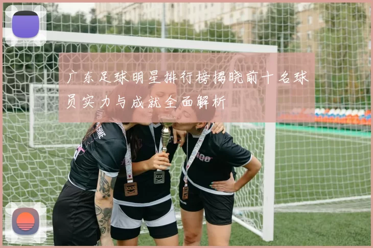 广东足球明星排行榜揭晓前十名球员实力与成就全面解析